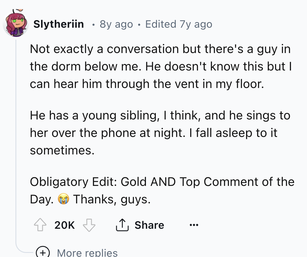 screenshot - Slytheriin 8y ago Edited 7y ago . Not exactly a conversation but there's a guy in the dorm below me. He doesn't know this but I can hear him through the vent in my floor. He has a young sibling, I think, and he sings to her over the phone at 